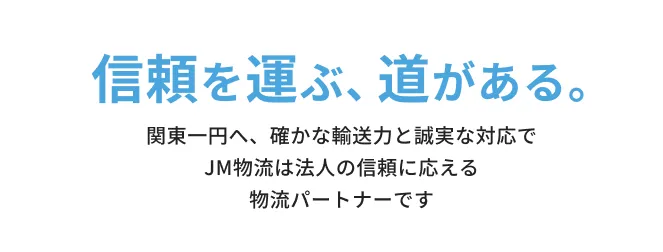 信頼を運ぶ、道がある。関東エリアへ、確かな輸送力と誠実な対応でJM物流は法人の信頼に応える物流パートナーです